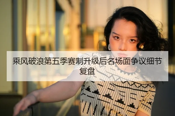 乘风破浪第五季赛制升级后名场面争议细节复盘